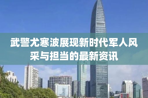 武警尤寒波展現(xiàn)新時(shí)代軍人風(fēng)采與擔(dān)當(dāng)?shù)淖钚沦Y訊