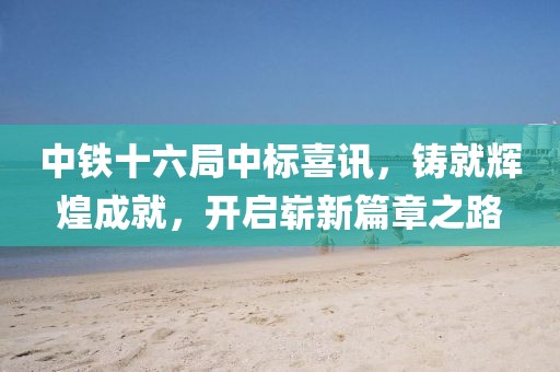 中鐵十六局中標(biāo)喜訊，鑄就輝煌成就，開啟嶄新篇章之路
