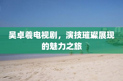 吳卓羲電視劇，演技璀璨展現(xiàn)的魅力之旅