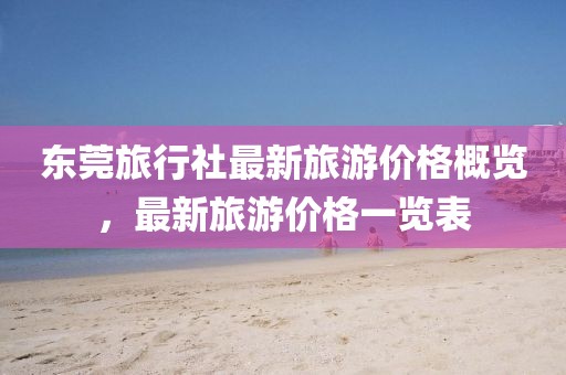 東莞旅行社最新旅游價(jià)格概覽，最新旅游價(jià)格一覽表
