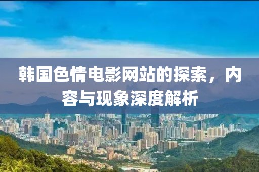 韓國(guó)色情電影網(wǎng)站的探索，內(nèi)容與現(xiàn)象深度解析