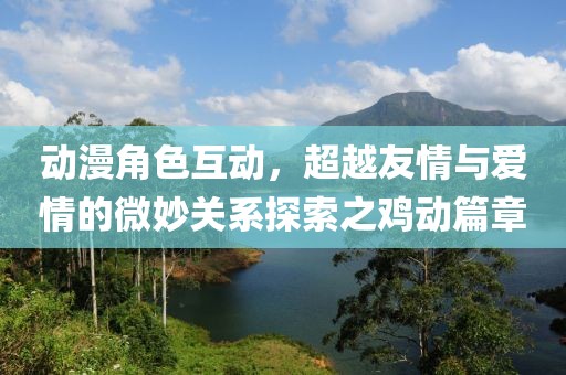 動(dòng)漫角色互動(dòng)，超越友情與愛情的微妙關(guān)系探索之雞動(dòng)篇章