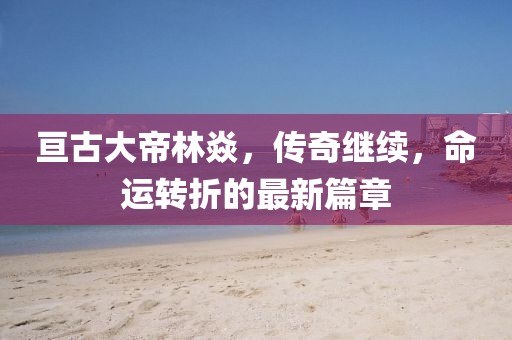 亙古大帝林焱，傳奇繼續(xù)，命運(yùn)轉(zhuǎn)折的最新篇章