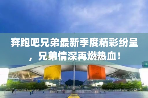 奔跑吧兄弟最新季度精彩紛呈，兄弟情深再燃熱血！