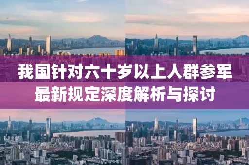 我國針對六十歲以上人群參軍最新規(guī)定深度解析與探討