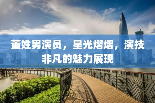 董姓男演員，星光熠熠，演技非凡的魅力展現(xiàn)