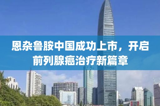 恩雜魯胺中國成功上市，開啟前列腺癌治療新篇章