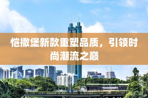 愷撒堡新款重塑品質(zhì)，引領(lǐng)時(shí)尚潮流之巔