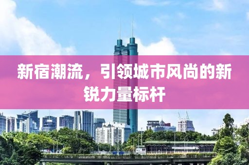 新宿潮流，引領城市風尚的新銳力量標桿