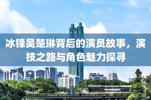 冰鋒吳楚琳背后的演員故事，演技之路與角色魅力探尋