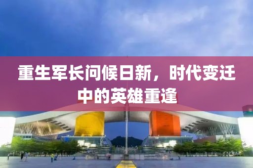 重生軍長(zhǎng)問(wèn)候日新，時(shí)代變遷中的英雄重逢
