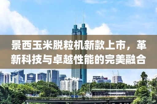 景西玉米脫粒機(jī)新款上市，革新科技與卓越性能的完美融合