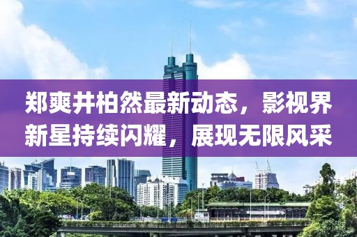 鄭爽井柏然最新動態(tài)，影視界新星持續(xù)閃耀，展現無限風采