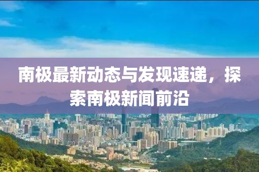 南極最新動(dòng)態(tài)與發(fā)現(xiàn)速遞，探索南極新聞前沿