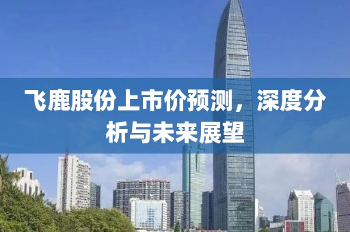 飛鹿股份上市價(jià)預(yù)測，深度分析與未來展望