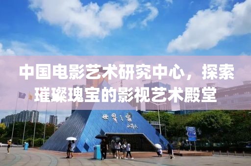 中國電影藝術(shù)研究中心，探索璀璨瑰寶的影視藝術(shù)殿堂