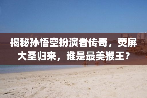 揭秘孫悟空扮演者傳奇，熒屏大圣歸來，誰是最美猴王？