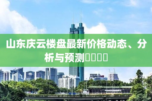 山東慶云樓盤最新價格動態(tài)、分析與預測????