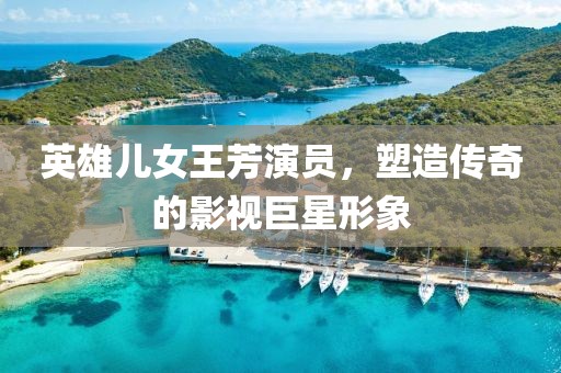 英雄兒女王芳演員，塑造傳奇的影視巨星形象