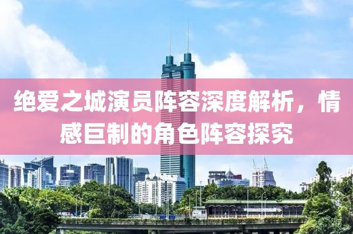 絕愛之城演員陣容深度解析，情感巨制的角色陣容探究