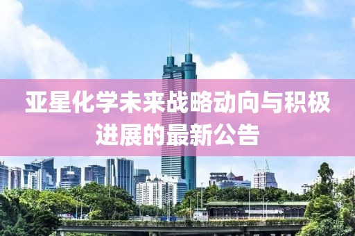 亞星化學(xué)未來戰(zhàn)略動向與積極進展的最新公告