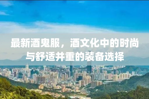 最新酒鬼服，酒文化中的時尚與舒適并重的裝備選擇