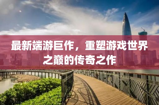 最新端游巨作，重塑游戲世界之巔的傳奇之作