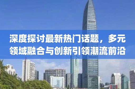 深度探討最新熱門話題，多元領(lǐng)域融合與創(chuàng)新引領(lǐng)潮流前沿