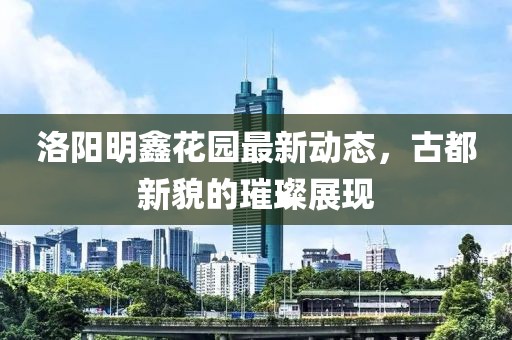 洛陽(yáng)明鑫花園最新動(dòng)態(tài)，古都新貌的璀璨展現(xiàn)