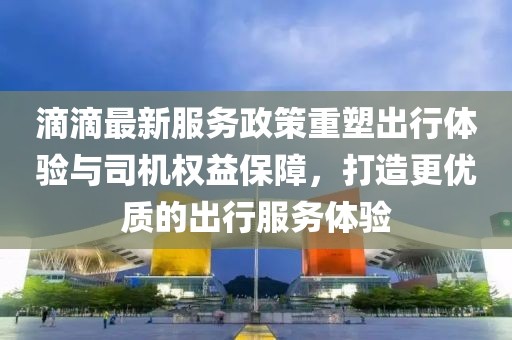 滴滴最新服務政策重塑出行體驗與司機權益保障，打造更優(yōu)質的出行服務體驗