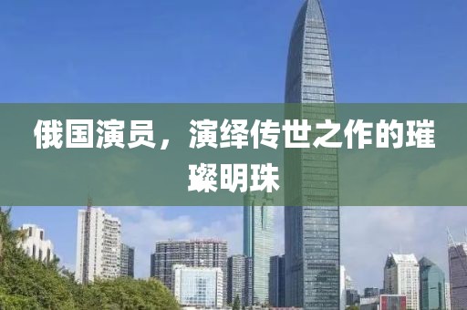 俄國演員，演繹傳世之作的璀璨明珠