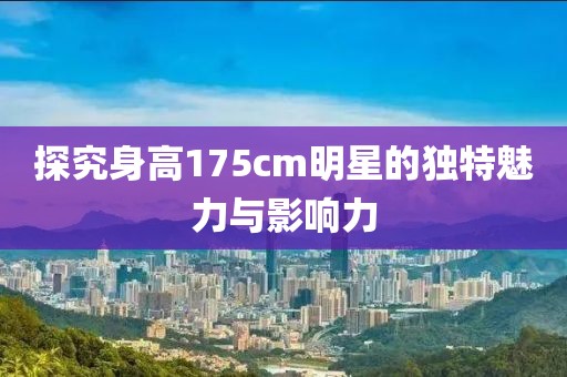 探究身高175cm明星的獨(dú)特魅力與影響力