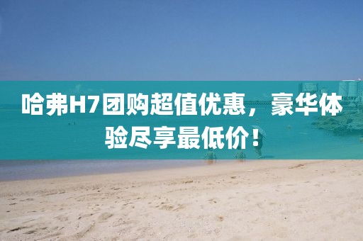哈弗H7團(tuán)購(gòu)超值優(yōu)惠，豪華體驗(yàn)盡享最低價(jià)！