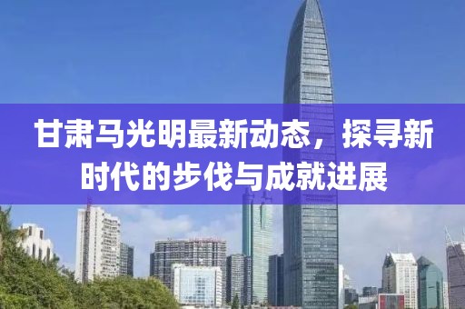 甘肅馬光明最新動(dòng)態(tài)，探尋新時(shí)代的步伐與成就進(jìn)展
