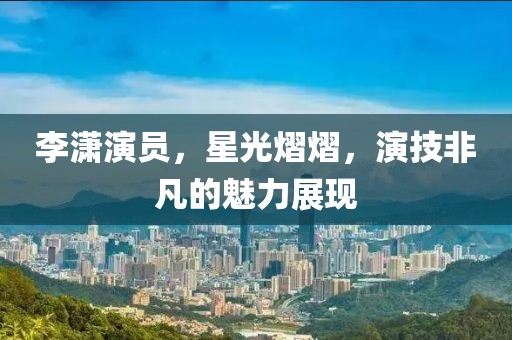 李瀟演員，星光熠熠，演技非凡的魅力展現(xiàn)