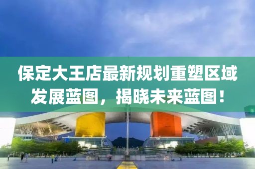 保定大王店最新規(guī)劃重塑區(qū)域發(fā)展藍(lán)圖，揭曉未來(lái)藍(lán)圖！