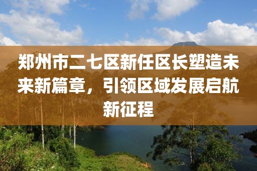 鄭州市二七區(qū)新任區(qū)長塑造未來新篇章，引領(lǐng)區(qū)域發(fā)展啟航新征程