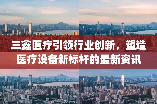 三鑫醫(yī)療引領(lǐng)行業(yè)創(chuàng)新，塑造醫(yī)療設(shè)備新標(biāo)桿的最新資訊
