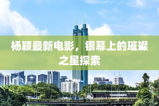 楊穎最新電影，銀幕上的璀璨之星探索