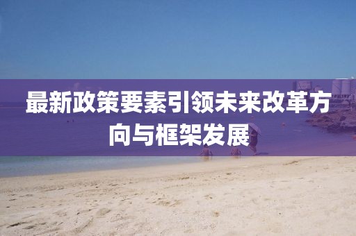 最新政策要素引領(lǐng)未來改革方向與框架發(fā)展