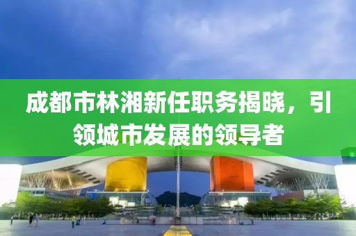 成都市林湘新任職務(wù)揭曉，引領(lǐng)城市發(fā)展的領(lǐng)導(dǎo)者