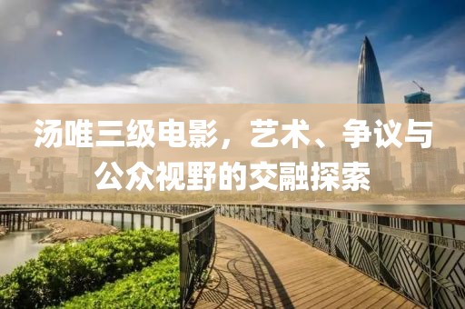 湯唯三級電影，藝術(shù)、爭議與公眾視野的交融探索