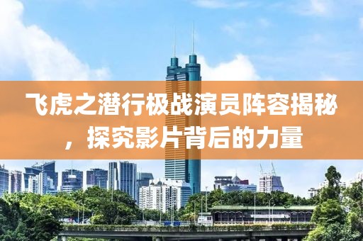 飛虎之潛行極戰(zhàn)演員陣容揭秘，探究影片背后的力量