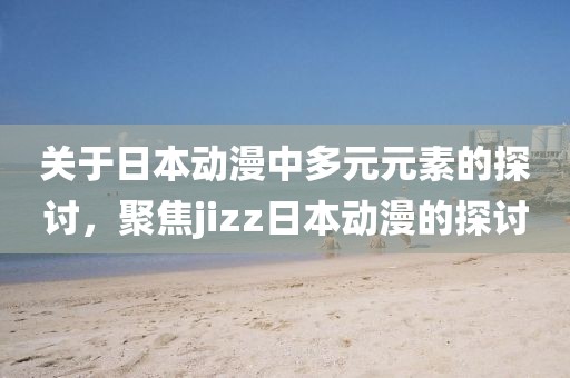 關(guān)于日本動(dòng)漫中多元元素的探討，聚焦jizz日本動(dòng)漫的探討