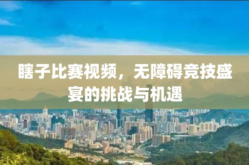 瞎子比賽視頻，無(wú)障礙競(jìng)技盛宴的挑戰(zhàn)與機(jī)遇