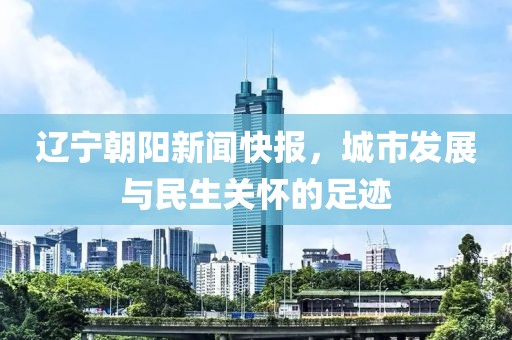 遼寧朝陽新聞快報，城市發(fā)展與民生關(guān)懷的足跡