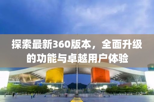 探索最新360版本，全面升級(jí)的功能與卓越用戶體驗(yàn)