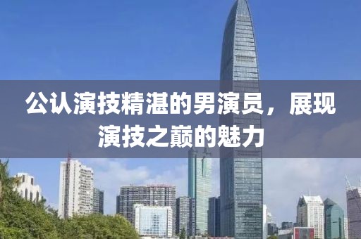 公認(rèn)演技精湛的男演員，展現(xiàn)演技之巔的魅力