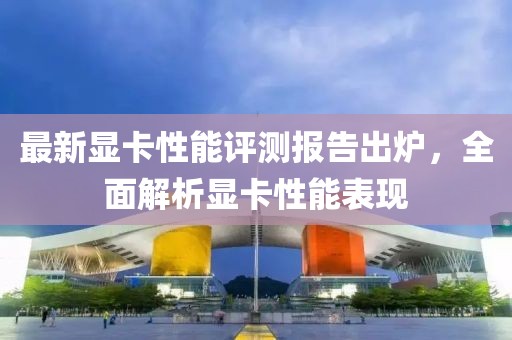 最新顯卡性能評測報告出爐，全面解析顯卡性能表現(xiàn)