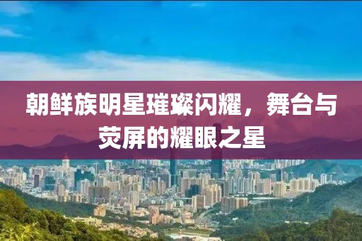 朝鮮族明星璀璨閃耀，舞臺(tái)與熒屏的耀眼之星